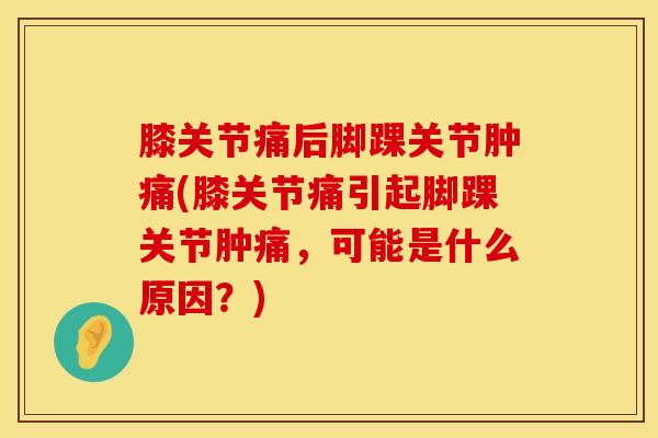 膝关节痛后脚踝关节肿痛(膝关节痛引起脚踝关节肿痛，可能是什么原因？)