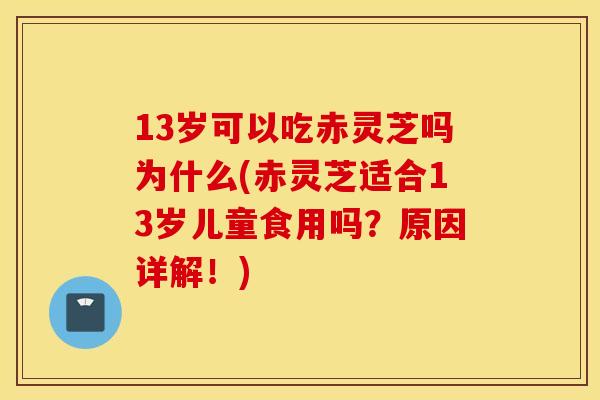13岁可以吃赤灵芝吗为什么(赤灵芝适合13岁儿童食用吗？原因详解！)