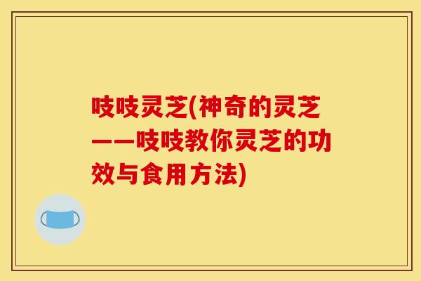 吱吱灵芝(神奇的灵芝——吱吱教你灵芝的功效与食用方法)