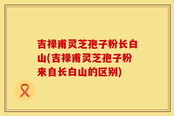 吉禄甫灵芝孢子粉长白山(吉禄甫灵芝孢子粉来自长白山的区别)