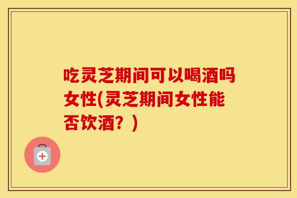吃灵芝期间可以喝酒吗女性(灵芝期间女性能否饮酒？)