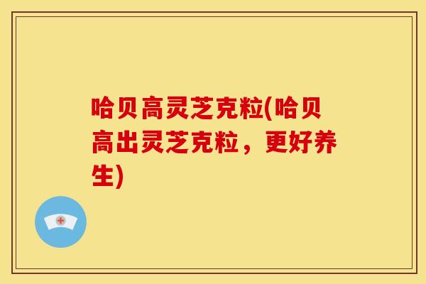 哈贝高灵芝克粒(哈贝高出灵芝克粒，更好养生)