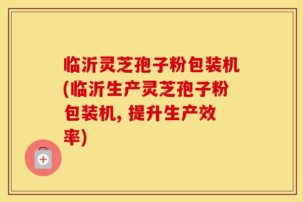 临沂灵芝孢子粉包装机(临沂生产灵芝孢子粉包装机, 提升生产效率)