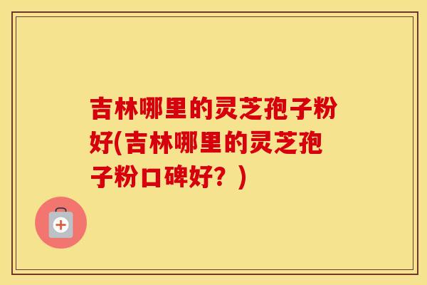吉林哪里的灵芝孢子粉好(吉林哪里的灵芝孢子粉口碑好？)