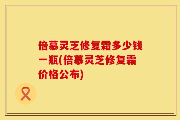 倍慕灵芝修复霜多少钱一瓶(倍慕灵芝修复霜价格公布)