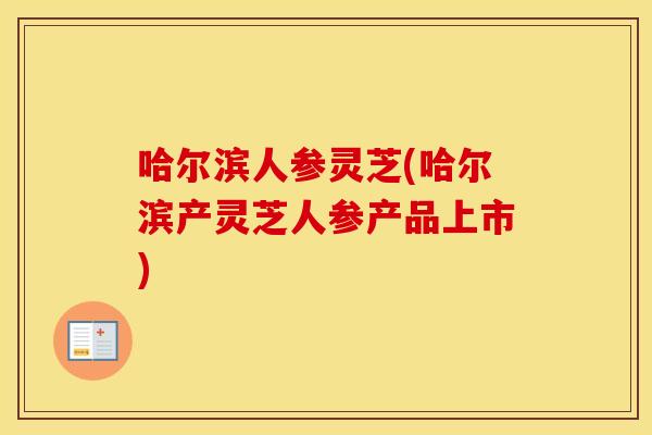 哈尔滨人参灵芝(哈尔滨产灵芝人参产品上市)
