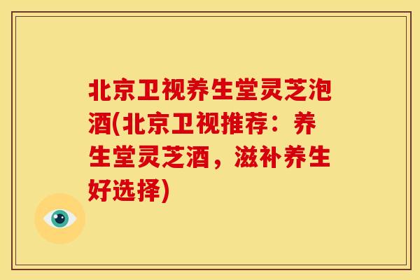 北京卫视养生堂灵芝泡酒(北京卫视推荐：养生堂灵芝酒，滋补养生好选择)