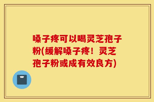 嗓子疼可以喝灵芝孢子粉(缓解嗓子疼！灵芝孢子粉或成有效良方)