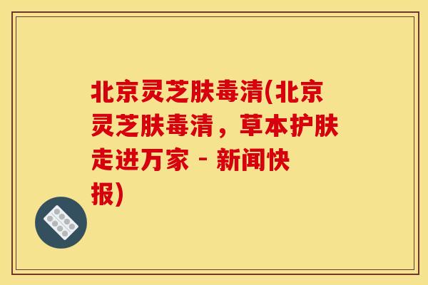 北京灵芝肤毒清(北京灵芝肤毒清，草本护肤走进万家 - 新闻快报)