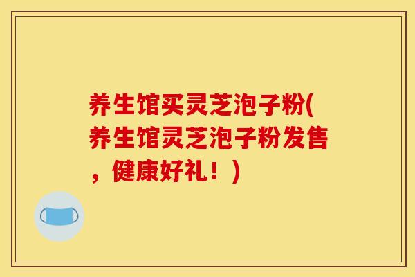 养生馆买灵芝泡子粉(养生馆灵芝泡子粉发售，健康好礼！)