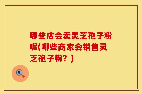 哪些店会卖灵芝孢子粉呢(哪些商家会销售灵芝孢子粉？)