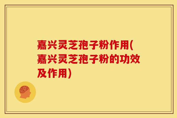 嘉兴灵芝孢子粉作用(嘉兴灵芝孢子粉的功效及作用)