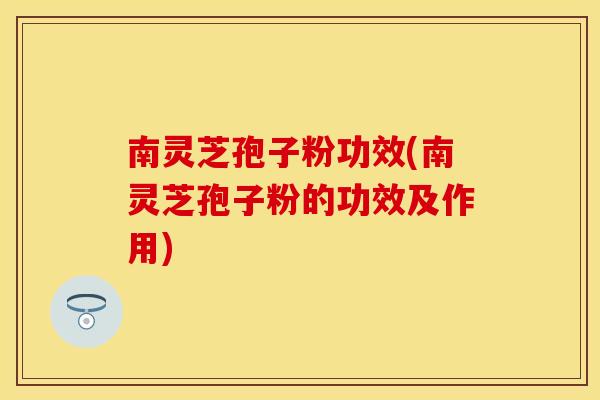 南灵芝孢子粉功效(南灵芝孢子粉的功效及作用)