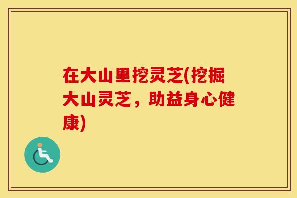 在大山里挖灵芝(挖掘大山灵芝，助益身心健康)