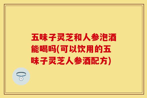 五味子灵芝和人参泡酒能喝吗(可以饮用的五味子灵芝人参酒配方)