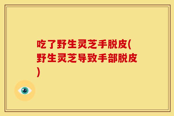 吃了野生灵芝手脱皮(野生灵芝导致手部脱皮)