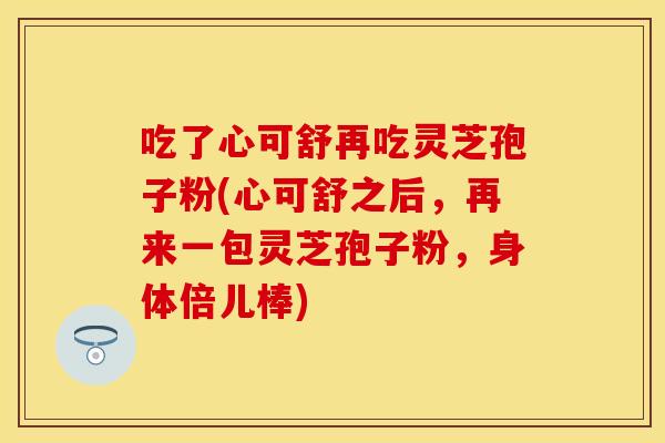 吃了心可舒再吃灵芝孢子粉(心可舒之后，再来一包灵芝孢子粉，身体倍儿棒)