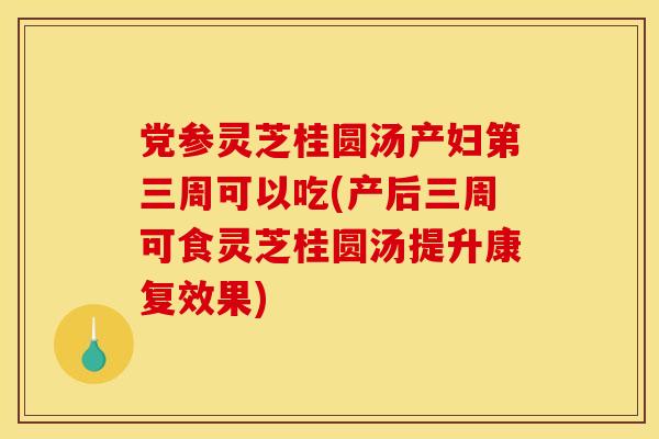 党参灵芝桂圆汤产妇第三周可以吃(产后三周可食灵芝桂圆汤提升康复效果)