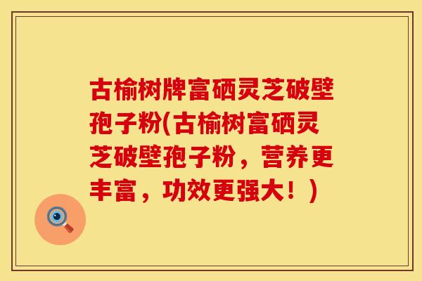 古榆树牌富硒灵芝破壁孢子粉(古榆树富硒灵芝破壁孢子粉，营养更丰富，功效更强大！)