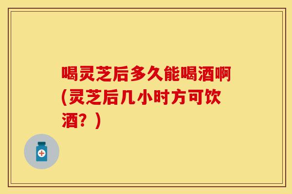 喝灵芝后多久能喝酒啊(灵芝后几小时方可饮酒？)