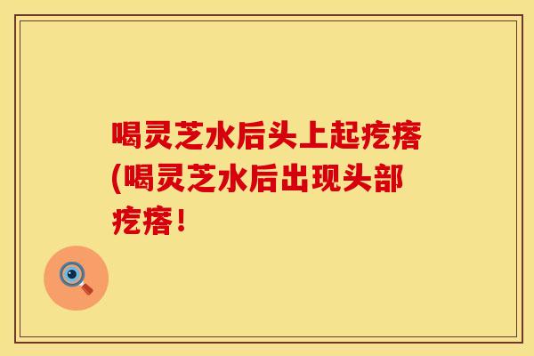 喝灵芝水后头上起疙瘩(喝灵芝水后出现头部疙瘩！