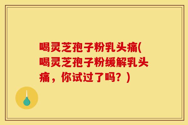 喝灵芝孢子粉乳头痛(喝灵芝孢子粉缓解乳头痛，你试过了吗？)