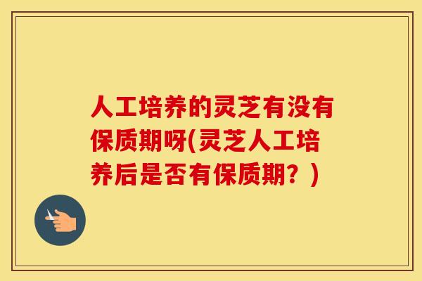 人工培养的灵芝有没有保质期呀(灵芝人工培养后是否有保质期？)