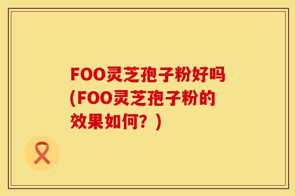 FOO灵芝孢子粉好吗(FOO灵芝孢子粉的效果如何？)