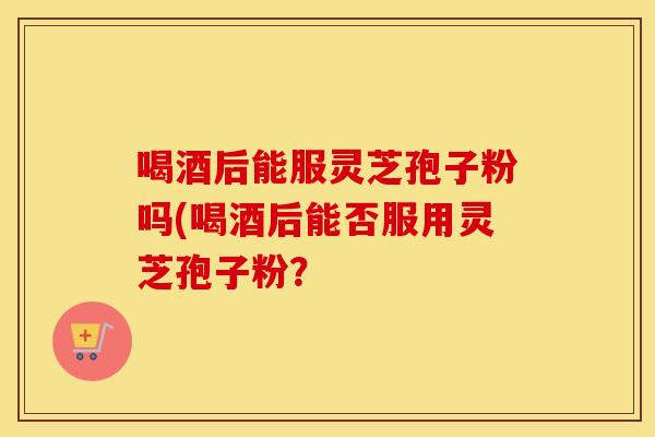 喝酒后能服灵芝孢子粉吗(喝酒后能否服用灵芝孢子粉？