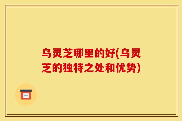 乌灵芝哪里的好(乌灵芝的独特之处和优势)