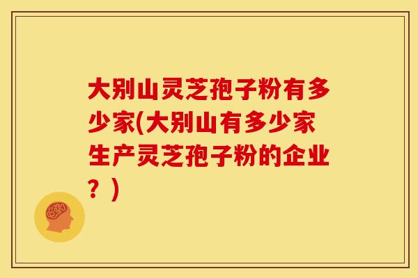 大别山灵芝孢子粉有多少家(大别山有多少家生产灵芝孢子粉的企业？)