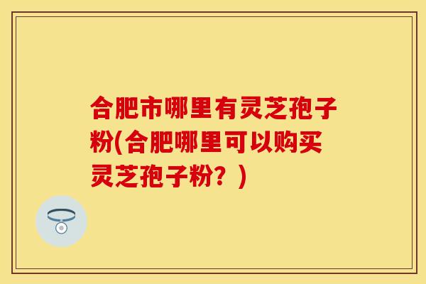 合肥市哪里有灵芝孢子粉(合肥哪里可以购买灵芝孢子粉？)