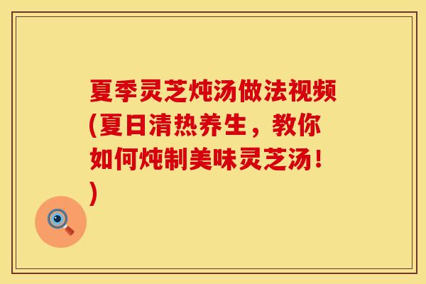 夏季灵芝炖汤做法视频(夏日清热养生，教你如何炖制美味灵芝汤！)