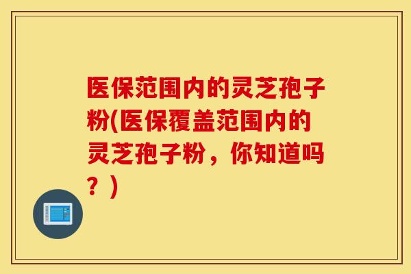 医保范围内的灵芝孢子粉(医保覆盖范围内的灵芝孢子粉，你知道吗？)