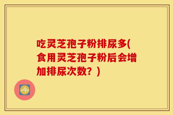 吃灵芝孢子粉排尿多(食用灵芝孢子粉后会增加排尿次数？)