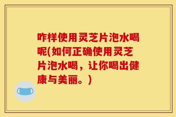 咋样使用灵芝片泡水喝呢(如何正确使用灵芝片泡水喝，让你喝出健康与美丽。)