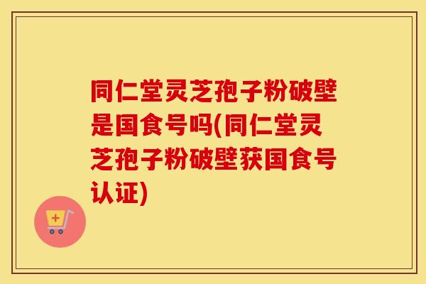 同仁堂灵芝孢子粉破壁是国食号吗(同仁堂灵芝孢子粉破壁获国食号认证)