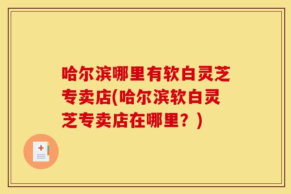哈尔滨哪里有软白灵芝专卖店(哈尔滨软白灵芝专卖店在哪里？)