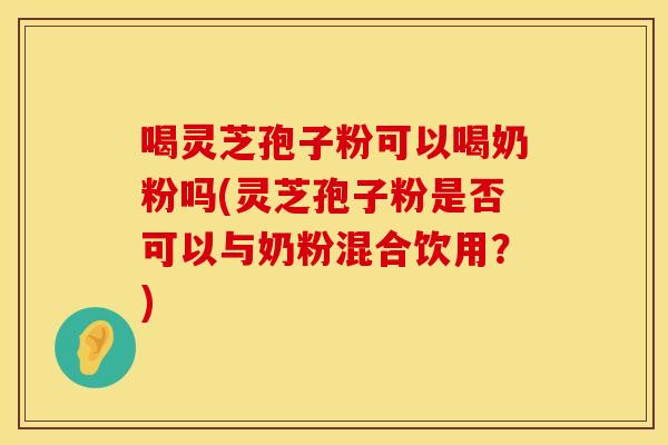 喝灵芝孢子粉可以喝奶粉吗(灵芝孢子粉是否可以与奶粉混合饮用？)