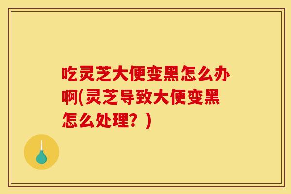 吃灵芝大便变黑怎么办啊(灵芝导致大便变黑怎么处理？)