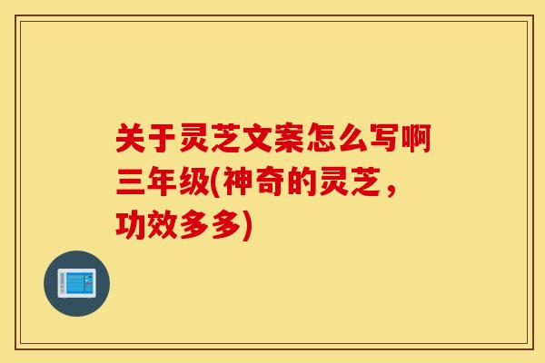 关于灵芝文案怎么写啊三年级(神奇的灵芝，功效多多)