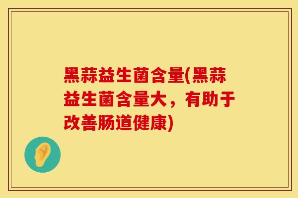 黑蒜益生菌含量(黑蒜益生菌含量大，有助于改善肠道健康)