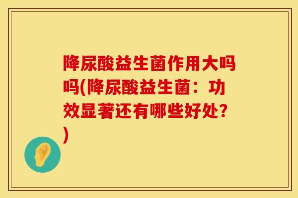 降尿酸益生菌作用大吗吗(降尿酸益生菌：功效显著还有哪些好处？)