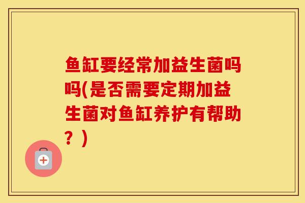 鱼缸要经常加益生菌吗吗(是否需要定期加益生菌对鱼缸养护有帮助?) 鱼缸要经常加益生菌吗吗(是否需要定期加益生菌对鱼缸养护有帮助?)