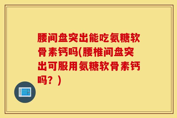 腰间盘突出能吃氨糖软骨素钙吗(腰椎间盘突出可服用氨糖软骨素钙吗？)