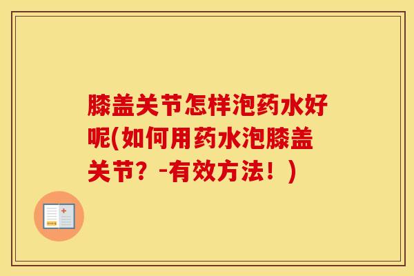 膝盖关节怎样泡药水好呢(如何用药水泡膝盖关节？-有效方法！)