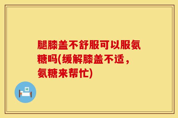 腿膝盖不舒服可以服氨糖吗(缓解膝盖不适，氨糖来帮忙)