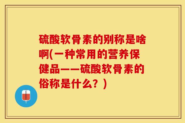 硫酸软骨素的别称是啥啊(一种常用的营养保健品——硫酸软骨素的俗称是什么？)