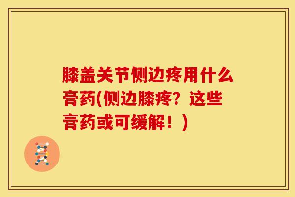 膝盖关节侧边疼用什么膏药(侧边膝疼?这些膏药或可缓解!) 膝盖关节侧边疼用什么膏药(侧边膝疼?这些膏药或可缓解!)
