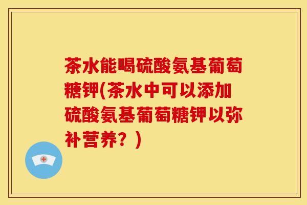 茶水能喝硫酸氨基葡萄糖钾(茶水中可以添加硫酸氨基葡萄糖钾以弥补营养？)